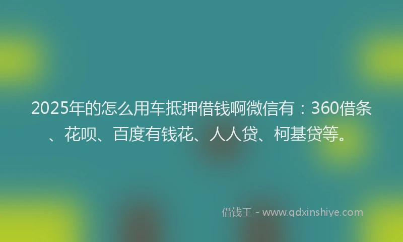 2025年的怎么用车抵押借钱啊微信有：360借条、花呗、百度有钱花、人人贷、柯基贷等。