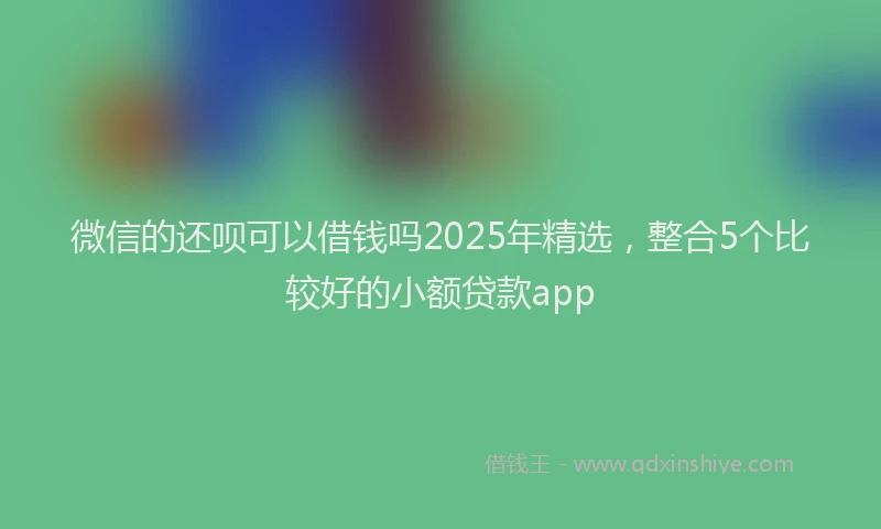 微信的还呗可以借钱吗2025年精选，整合5个比较好的小额贷款app