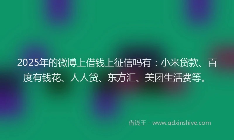 2025年的微博上借钱上征信吗有：小米贷款、百度有钱花、人人贷、东方汇、美团生活费等。