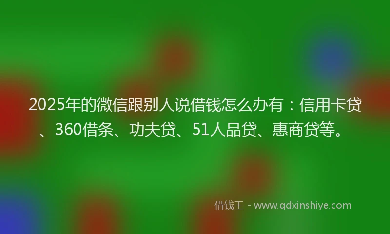 2025年的微信跟别人说借钱怎么办有：信用卡贷、360借条、功夫贷、51人品贷、惠商贷等。