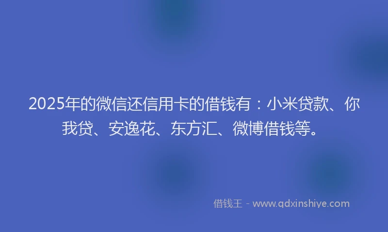 2025年的微信还信用卡的借钱有：小米贷款、你我贷、安逸花、东方汇、微博借钱等。