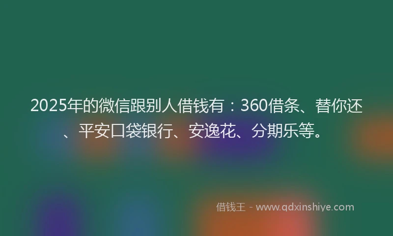 2025年的微信跟别人借钱有：360借条、替你还、平安口袋银行、安逸花、分期乐等。