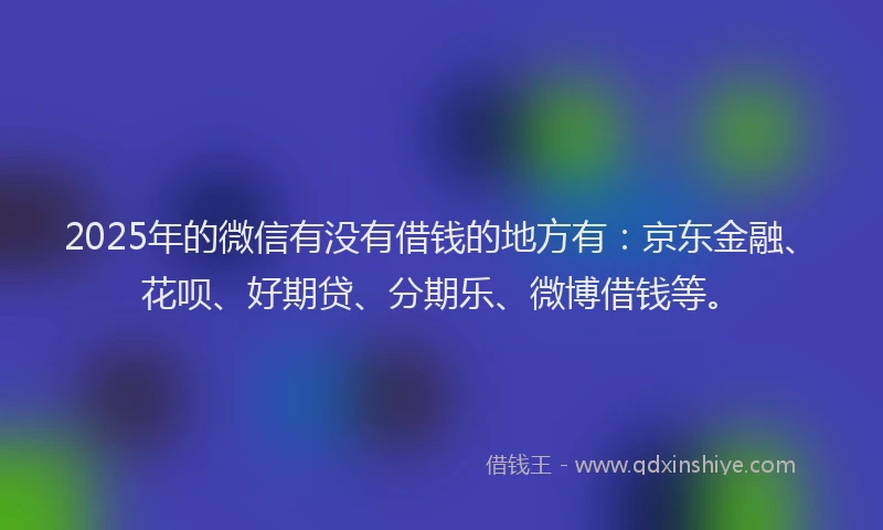 2025年的微信有没有借钱的地方有：京东金融、花呗、好期贷、分期乐、微博借钱等。