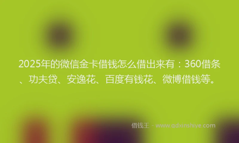 2025年的微信金卡借钱怎么借出来有：360借条、功夫贷、安逸花、百度有钱花、微博借钱等。