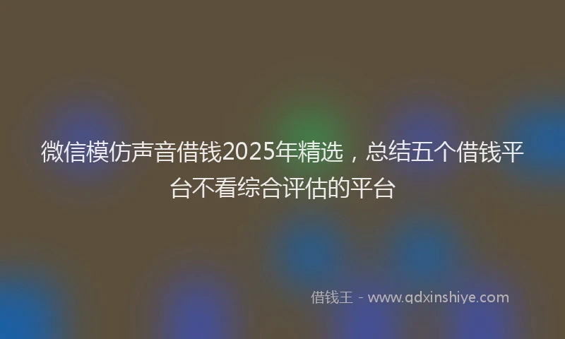 微信模仿声音借钱2025年精选，总结五个借钱平台不看综合评估的平台