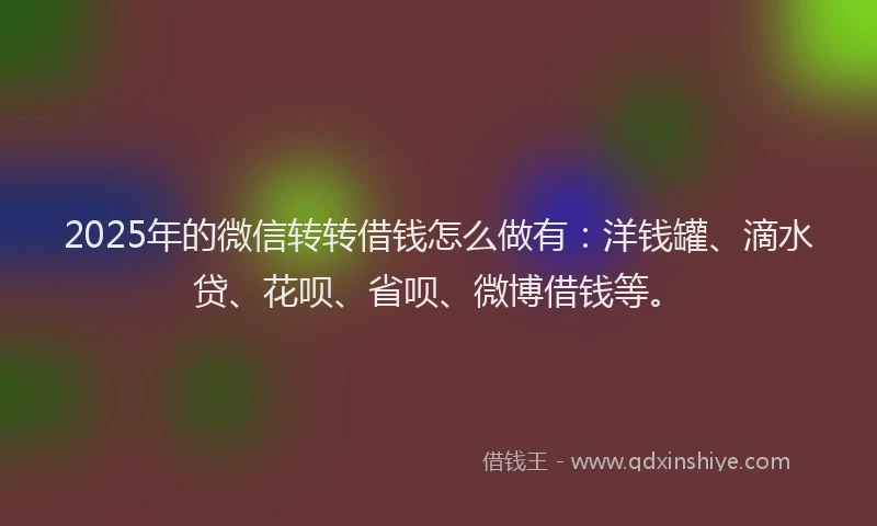 2025年的微信转转借钱怎么做有：洋钱罐、滴水贷、花呗、省呗、微博借钱等。