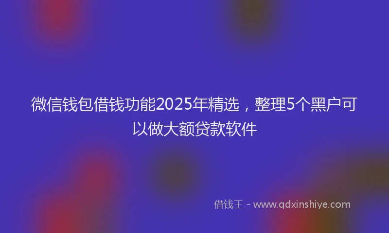微信钱包借钱功能2025年精选，整理5个黑户可以做大额贷款软件