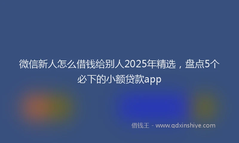 微信新人怎么借钱给别人2025年精选，盘点5个必下的小额贷款app