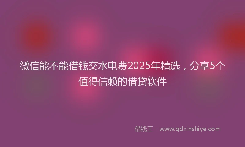 微信能不能借钱交水电费2025年精选，分享5个值得信赖的借贷软件