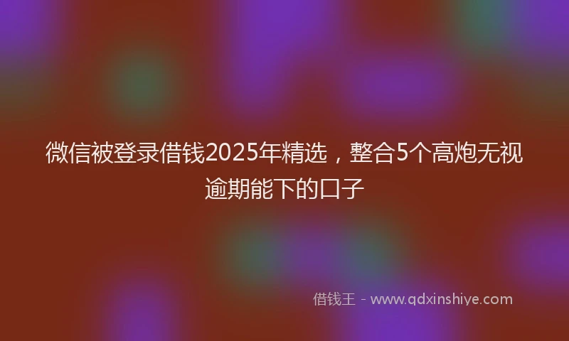 微信被登录借钱2025年精选，整合5个高炮无视逾期能下的口子