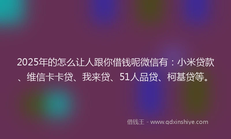 2025年的怎么让人跟你借钱呢微信有：小米贷款、维信卡卡贷、我来贷、51人品贷、柯基贷等。