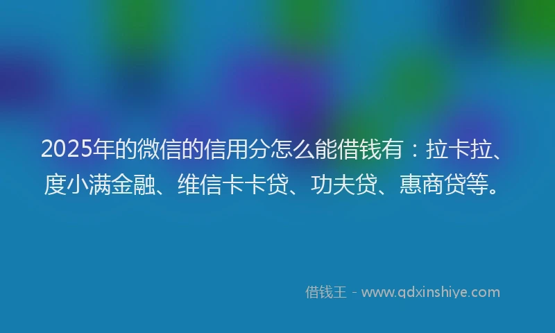 2025年的微信的信用分怎么能借钱有：拉卡拉、度小满金融、维信卡卡贷、功夫贷、惠商贷等。