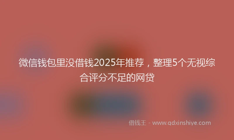 微信钱包里没借钱2025年推荐，整理5个无视综合评分不足的网贷