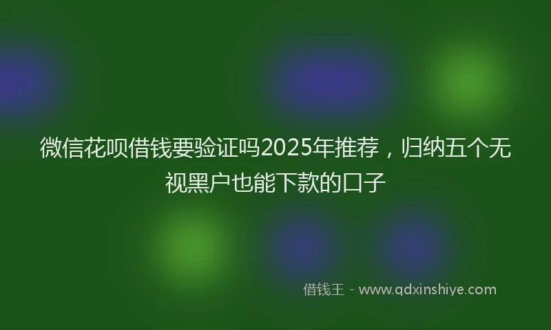 微信花呗借钱要验证吗2025年推荐，归纳五个无视黑户也能下款的口子
