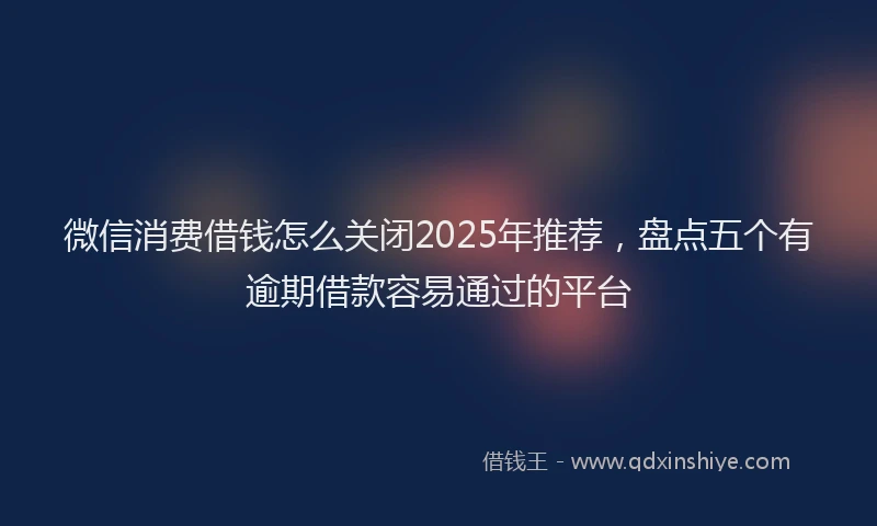 微信消费借钱怎么关闭2025年推荐，盘点五个有逾期借款容易通过的平台