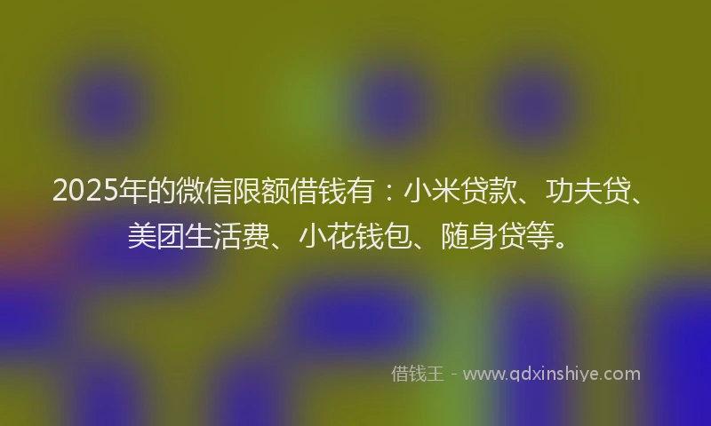 2025年的微信限额借钱有：小米贷款、功夫贷、美团生活费、小花钱包、随身贷等。