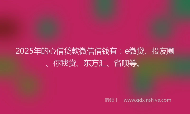 2025年的心借贷款微信借钱有：e微贷、投友圈、你我贷、东方汇、省呗等。