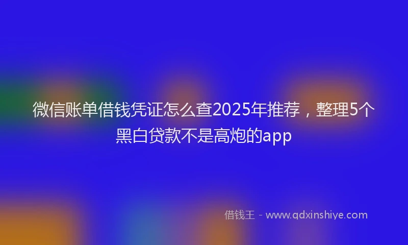 微信账单借钱凭证怎么查2025年推荐，整理5个黑白贷款不是高炮的app