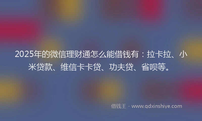 2025年的微信理财通怎么能借钱有：拉卡拉、小米贷款、维信卡卡贷、功夫贷、省呗等。