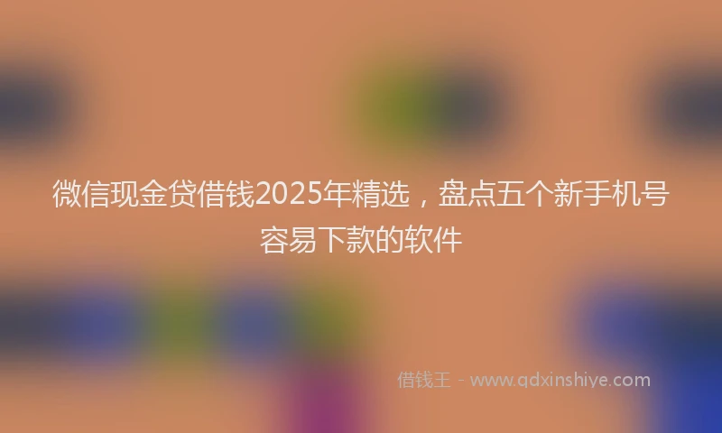 微信现金贷借钱2025年精选，盘点五个新手机号容易下款的软件