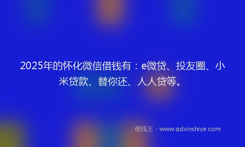 2025年的怀化微信借钱有：e微贷、投友圈、小米贷款、替你还、人人贷等。