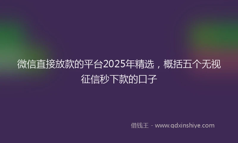 微信直接放款的平台2025年精选，概括五个无视征信秒下款的口子
