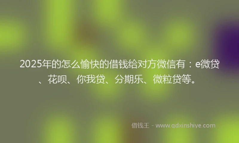 2025年的怎么愉快的借钱给对方微信有：e微贷、花呗、你我贷、分期乐、微粒贷等。