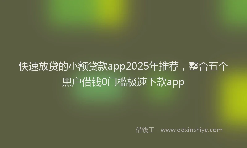 快速放贷的小额贷款app2025年推荐，整合五个黑户借钱0门槛极速下款app