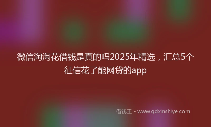 微信淘淘花借钱是真的吗2025年精选，汇总5个征信花了能网贷的app