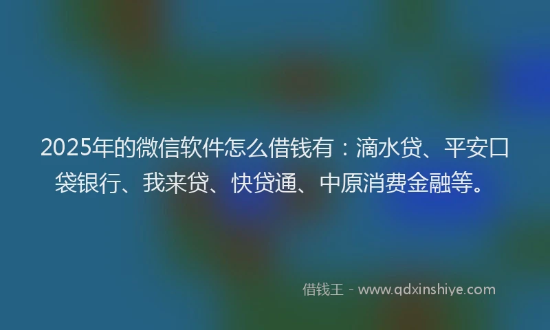 2025年的微信软件怎么借钱有：滴水贷、平安口袋银行、我来贷、快贷通、中原消费金融等。