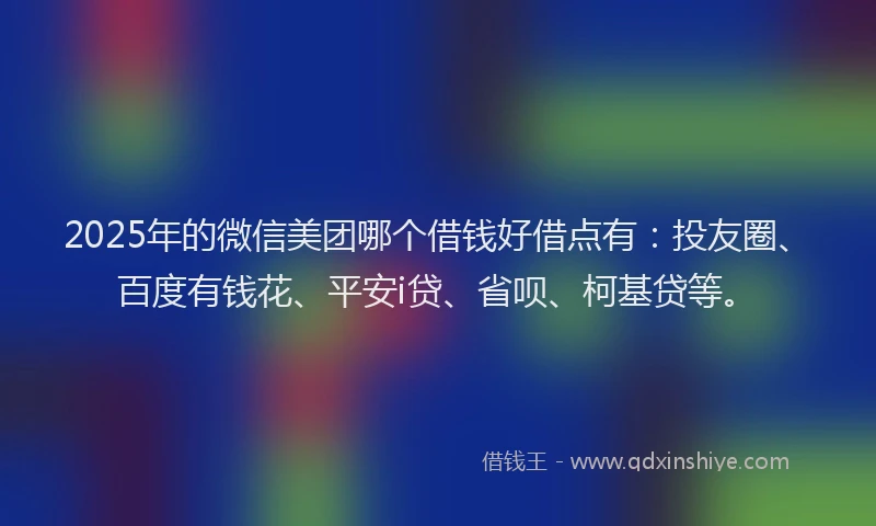 2025年的微信美团哪个借钱好借点有：投友圈、百度有钱花、平安i贷、省呗、柯基贷等。