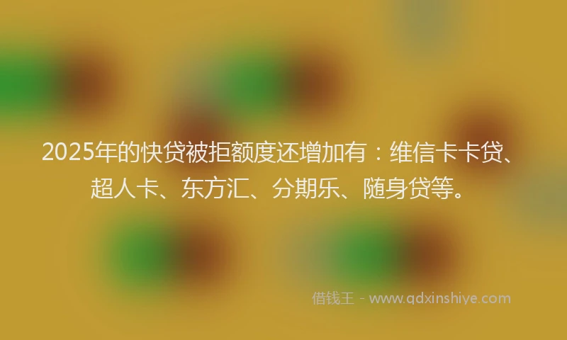 2025年的快贷被拒额度还增加有：维信卡卡贷、超人卡、东方汇、分期乐、随身贷等。