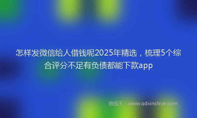 怎样发微信给人借钱呢2025年精选，梳理5个综合评分不足有负债都能下款app