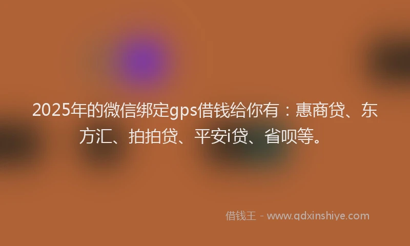 2025年的微信绑定gps借钱给你有：惠商贷、东方汇、拍拍贷、平安i贷、省呗等。