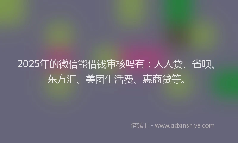 2025年的微信能借钱审核吗有：人人贷、省呗、东方汇、美团生活费、惠商贷等。
