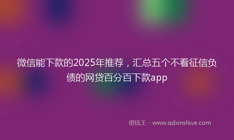 微信能下款的2025年推荐，汇总五个不看征信负债的网贷百分百下款app