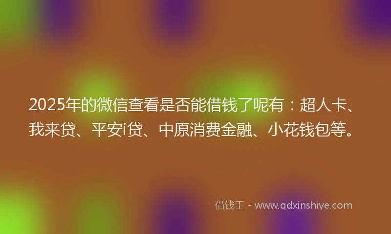 2025年的微信查看是否能借钱了呢有：超人卡、我来贷、平安i贷、中原消费金融、小花钱包等。