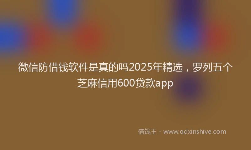 微信防借钱软件是真的吗2025年精选，罗列五个芝麻信用600贷款app