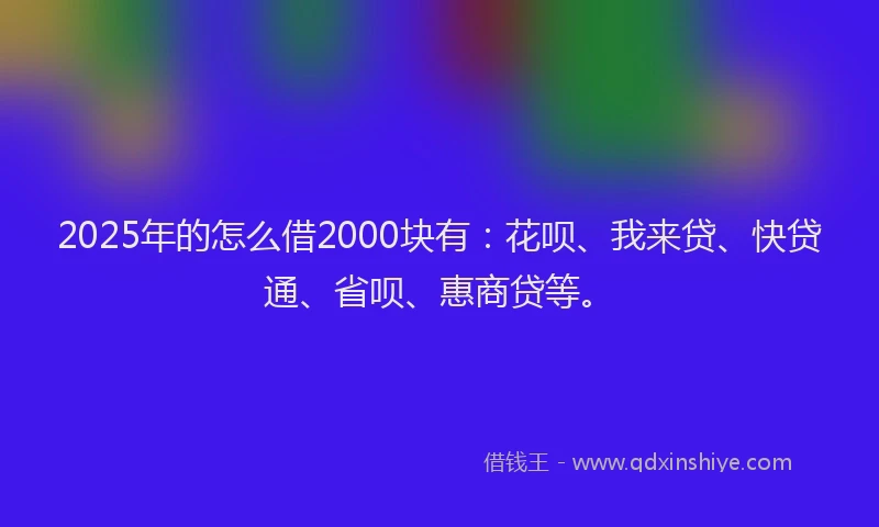 2025年的怎么借2000块有：花呗、我来贷、快贷通、省呗、惠商贷等。
