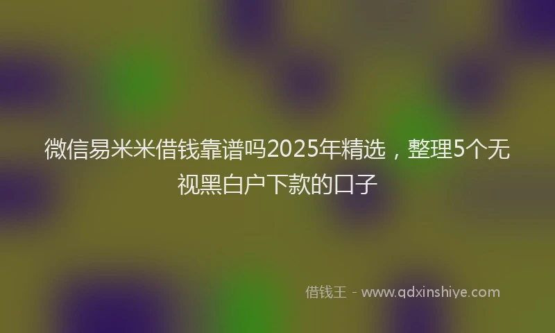 微信易米米借钱靠谱吗2025年精选，整理5个无视黑白户下款的口子