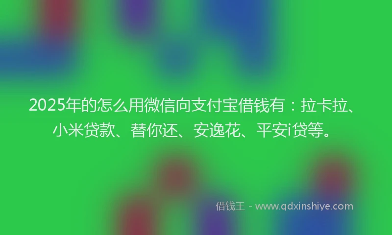 2025年的怎么用微信向支付宝借钱有：拉卡拉、小米贷款、替你还、安逸花、平安i贷等。