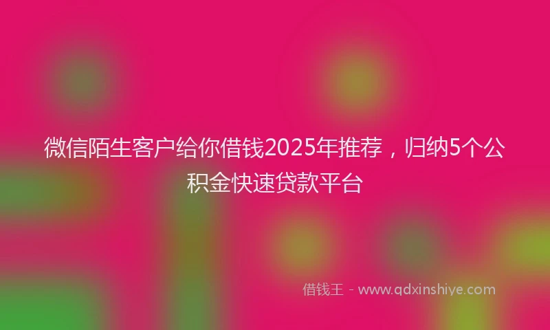 微信陌生客户给你借钱2025年推荐，归纳5个公积金快速贷款平台