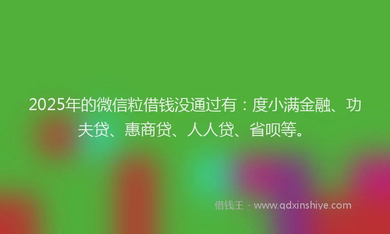 2025年的微信粒借钱没通过有：度小满金融、功夫贷、惠商贷、人人贷、省呗等。