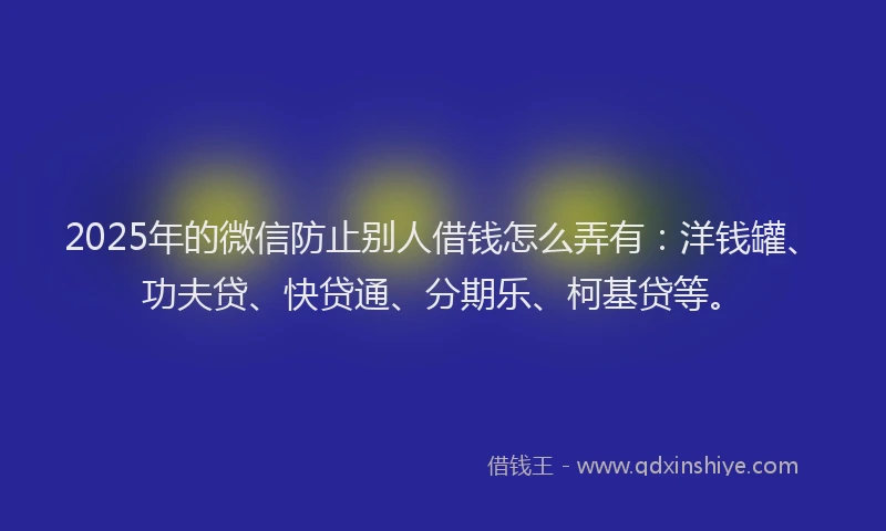2025年的微信防止别人借钱怎么弄有：洋钱罐、功夫贷、快贷通、分期乐、柯基贷等。