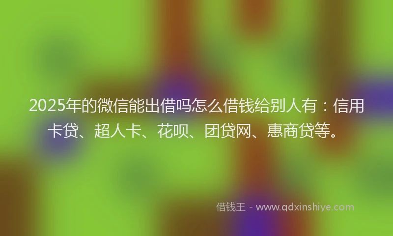 2025年的微信能出借吗怎么借钱给别人有：信用卡贷、超人卡、花呗、团贷网、惠商贷等。