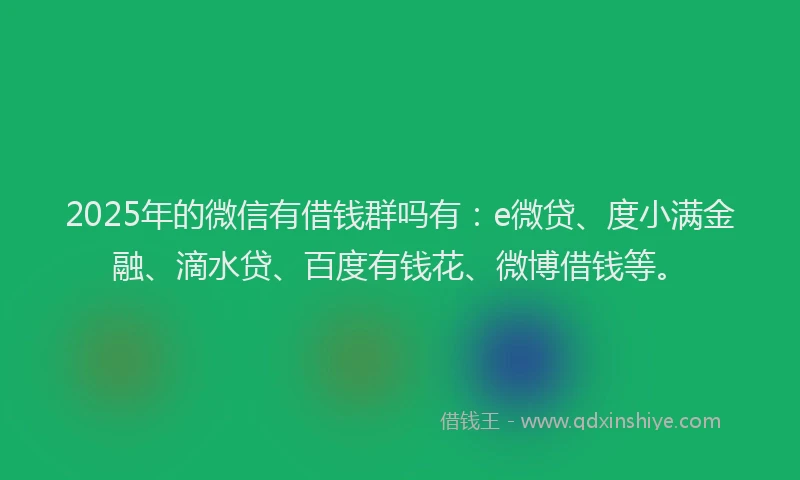2025年的微信有借钱群吗有：e微贷、度小满金融、滴水贷、百度有钱花、微博借钱等。
