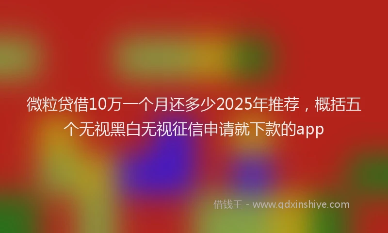 微粒贷借10万一个月还多少2025年推荐，概括五个无视黑白无视征信申请就下款的app