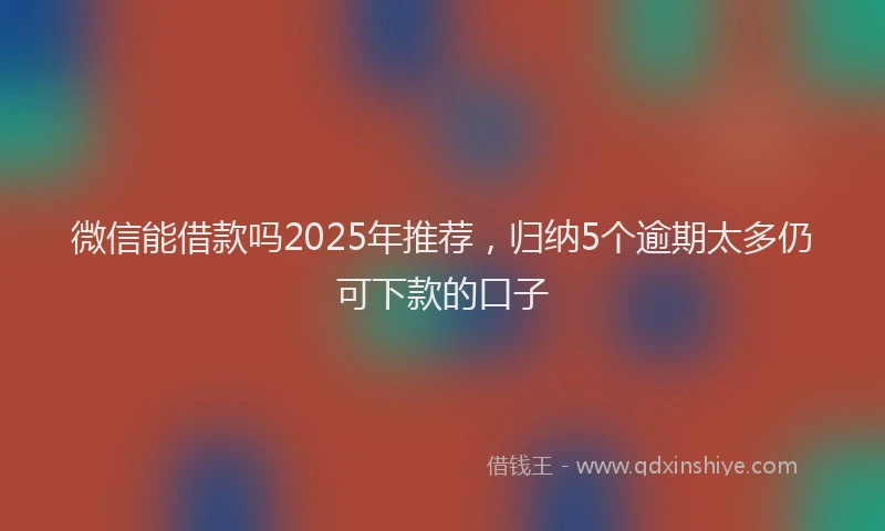 微信能借款吗2025年推荐，归纳5个逾期太多仍可下款的口子