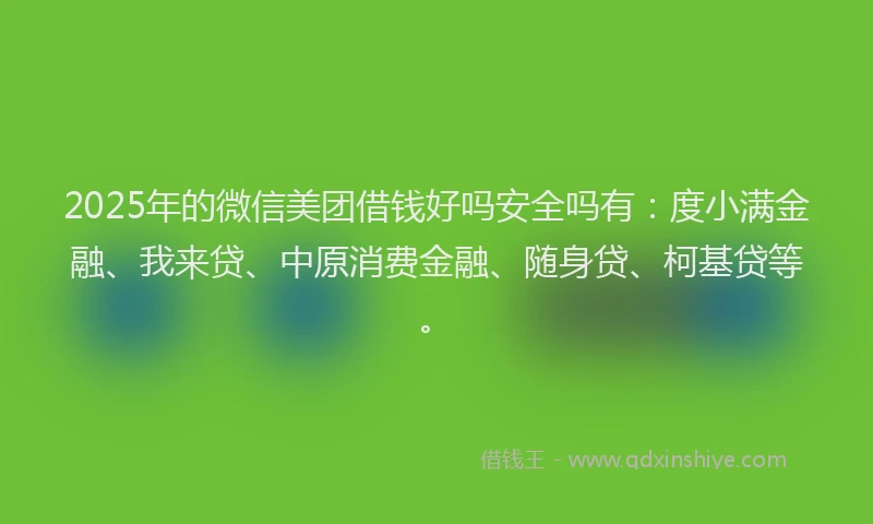 2025年的微信美团借钱好吗安全吗有：度小满金融、我来贷、中原消费金融、随身贷、柯基贷等。