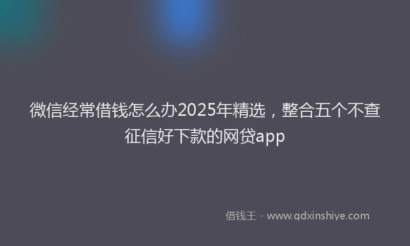 微信经常借钱怎么办2025年精选，整合五个不查征信好下款的网贷app